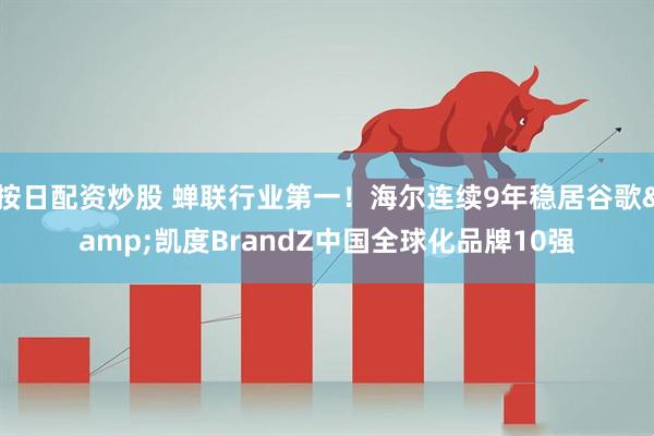 按日配资炒股 蝉联行业第一！海尔连续9年稳居谷歌&凯度BrandZ中国全球化品牌10强