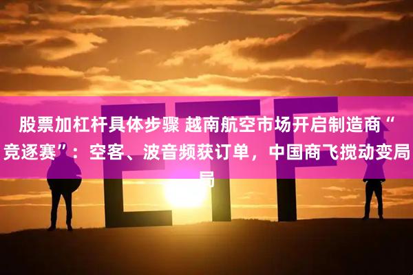 股票加杠杆具体步骤 越南航空市场开启制造商“竞逐赛”：空客、波音频获订单，中国商飞搅动变局