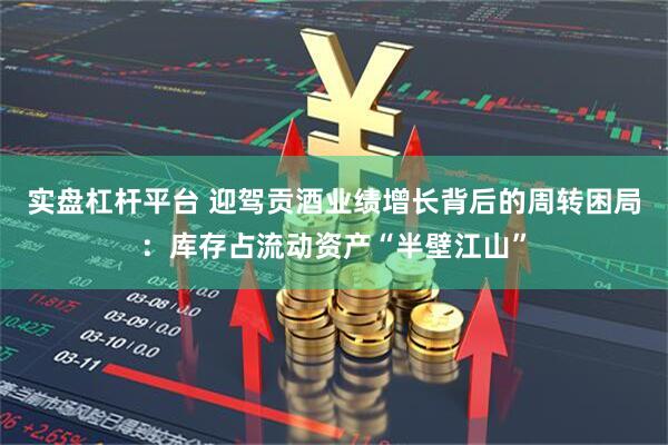 实盘杠杆平台 迎驾贡酒业绩增长背后的周转困局：库存占流动资产“半壁江山”