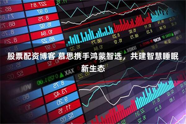 股票配资博客 慕思携手鸿蒙智选，共建智慧睡眠新生态