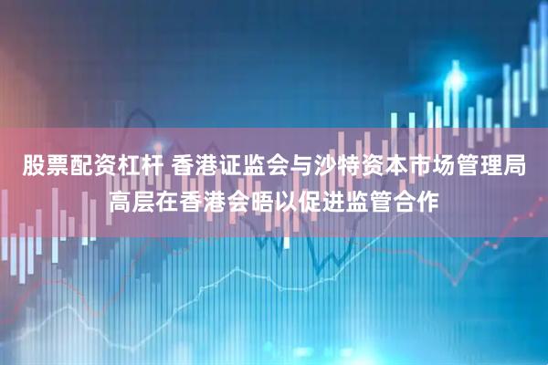 股票配资杠杆 香港证监会与沙特资本市场管理局高层在香港会晤以促进监管合作