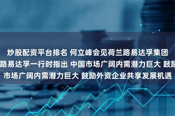 炒股配资平台排名 何立峰会见荷兰路易达孚集团董事会主席玛格丽特·路易达孚一行时指出 中国市场广阔内需潜力巨大 鼓励外资企业共享发展机遇