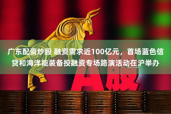 广东配资炒股 融资需求近100亿元，首场蓝色信贷和海洋能装备投融资专场路演活动在沪举办
