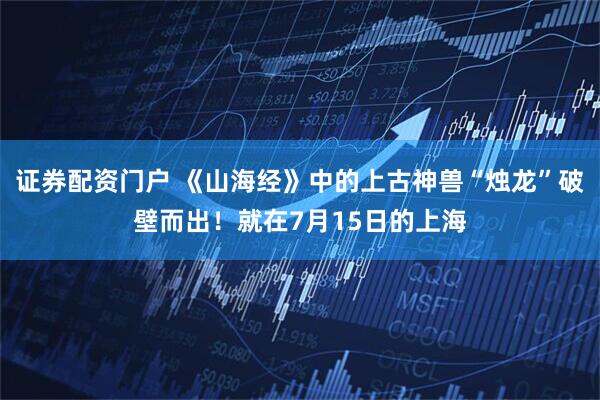 证券配资门户 《山海经》中的上古神兽“烛龙”破壁而出！就在7月15日的上海
