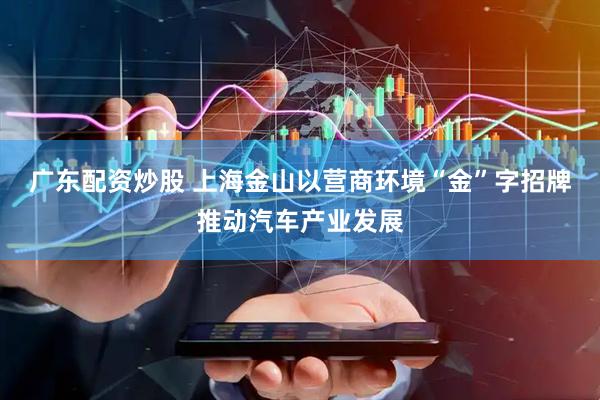 广东配资炒股 上海金山以营商环境“金”字招牌推动汽车产业发展