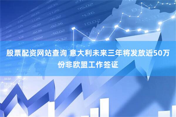股票配资网站查询 意大利未来三年将发放近50万份非欧盟工作签证