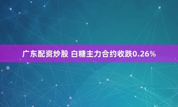 广东配资炒股 白糖主力合约收跌0.26%