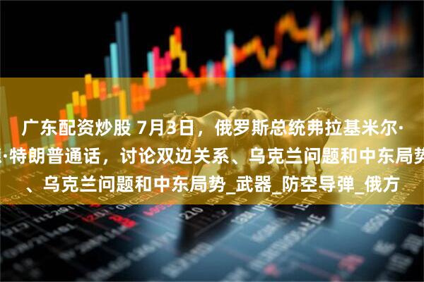 广东配资炒股 7月3日，俄罗斯总统弗拉基米尔·普京与美国总统唐纳德·特朗普通话，讨论双边关系、乌克兰问题和中东局势_武器_防空导弹_俄方