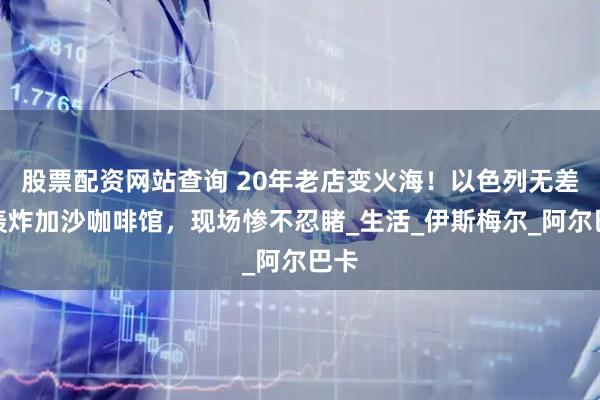 股票配资网站查询 20年老店变火海！以色列无差别轰炸加沙咖啡馆，现场惨不忍睹_生活_伊斯梅尔_阿尔巴卡