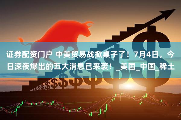证券配资门户 中美贸易战掀桌子了！7月4日，今日深夜爆出的五大消息已来袭！_美国_中国_稀土