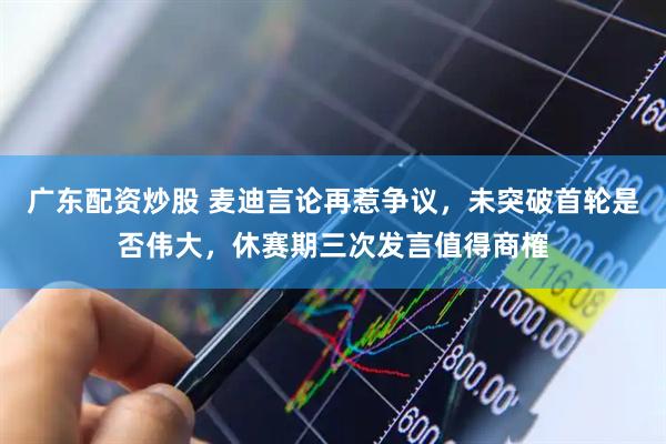 广东配资炒股 麦迪言论再惹争议，未突破首轮是否伟大，休赛期三次发言值得商榷