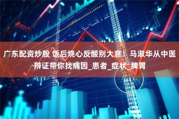 广东配资炒股 饭后烧心反酸别大意！马淑华从中医辨证带你找病因_患者_症状_脾胃