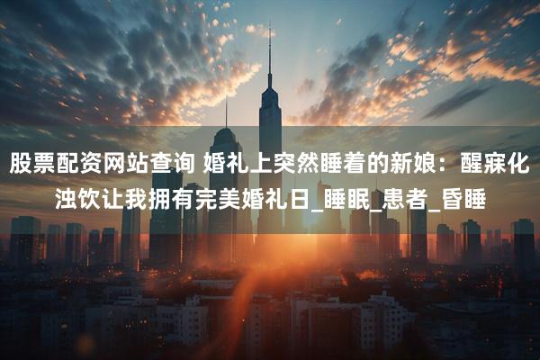 股票配资网站查询 婚礼上突然睡着的新娘：醒寐化浊饮让我拥有完美婚礼日_睡眠_患者_昏睡