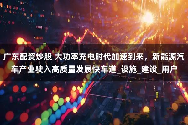 广东配资炒股 大功率充电时代加速到来，新能源汽车产业驶入高质量发展快车道_设施_建设_用户