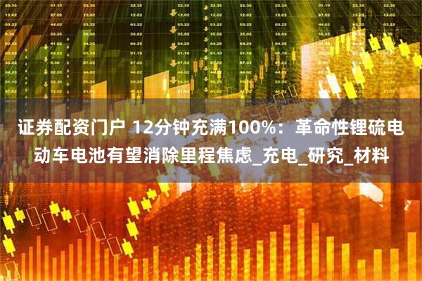 证券配资门户 12分钟充满100%：革命性锂硫电动车电池有望消除里程焦虑_充电_研究_材料
