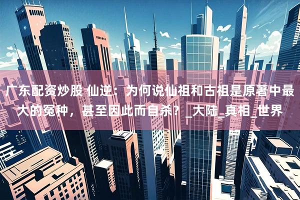 广东配资炒股 仙逆：为何说仙祖和古祖是原著中最大的冤种，甚至因此而自杀？_大陆_真相_世界