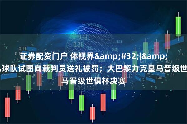 证券配资门户 体视界&#32;|&#32;中乙球队试图向裁判员送礼被罚；大巴黎力克皇马晋级世俱杯决赛