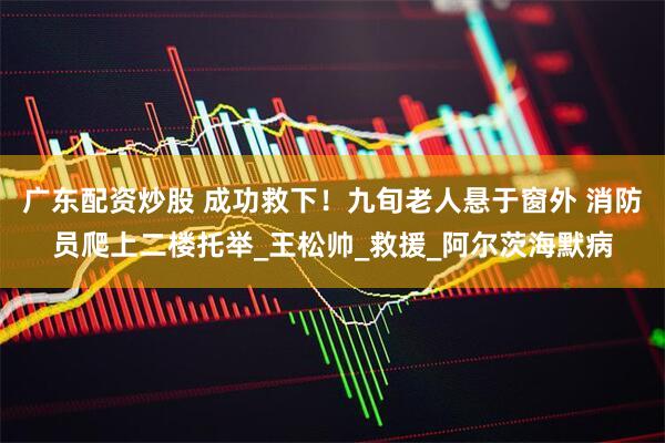 广东配资炒股 成功救下！九旬老人悬于窗外 消防员爬上二楼托举_王松帅_救援_阿尔茨海默病