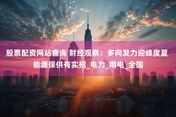 股票配资网站查询 财经观察：多向发力迎峰度夏 能源保供有实招_电力_用电_全国