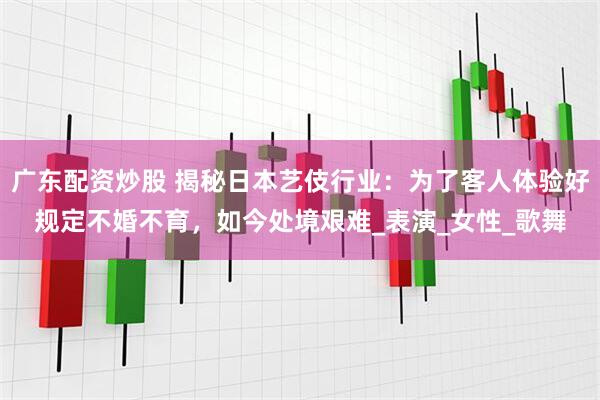 广东配资炒股 揭秘日本艺伎行业：为了客人体验好规定不婚不育，如今处境艰难_表演_女性_歌舞
