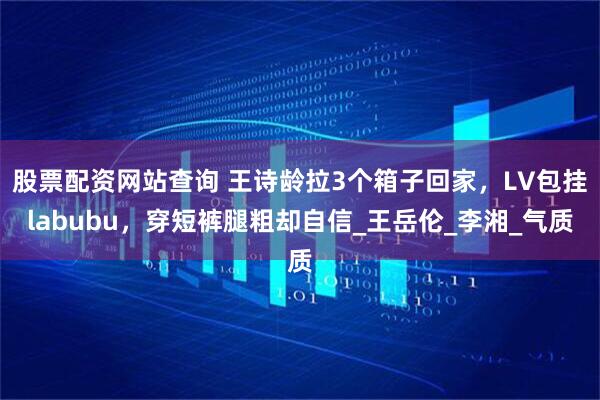 股票配资网站查询 王诗龄拉3个箱子回家，LV包挂labubu，穿短裤腿粗却自信_王岳伦_李湘_气质