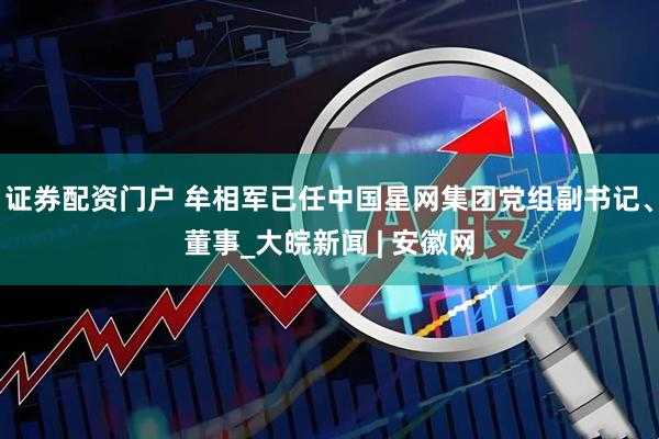 证券配资门户 牟相军已任中国星网集团党组副书记、董事_大皖新闻 | 安徽网