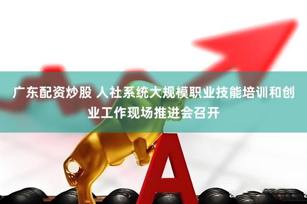 广东配资炒股 人社系统大规模职业技能培训和创业工作现场推进会召开