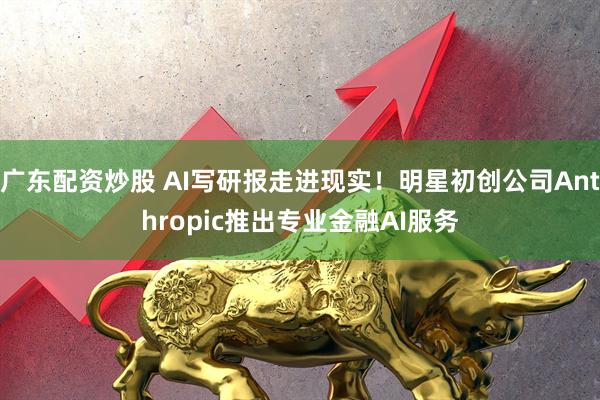 广东配资炒股 AI写研报走进现实！明星初创公司Anthropic推出专业金融AI服务
