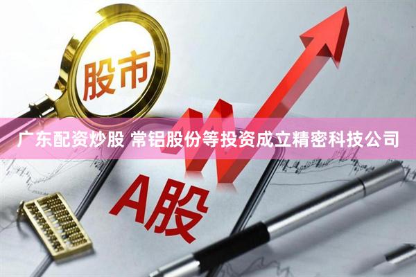 广东配资炒股 常铝股份等投资成立精密科技公司