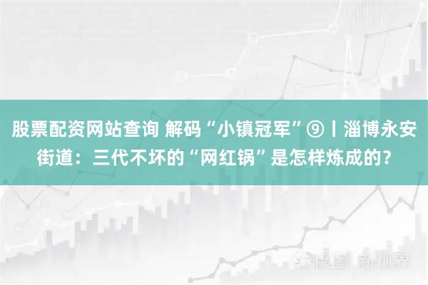 股票配资网站查询 解码“小镇冠军”⑨丨淄博永安街道：三代不坏的“网红锅”是怎样炼成的？