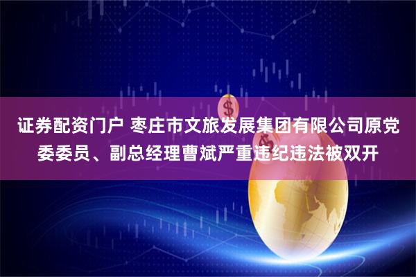 证券配资门户 枣庄市文旅发展集团有限公司原党委委员、副总经理曹斌严重违纪违法被双开
