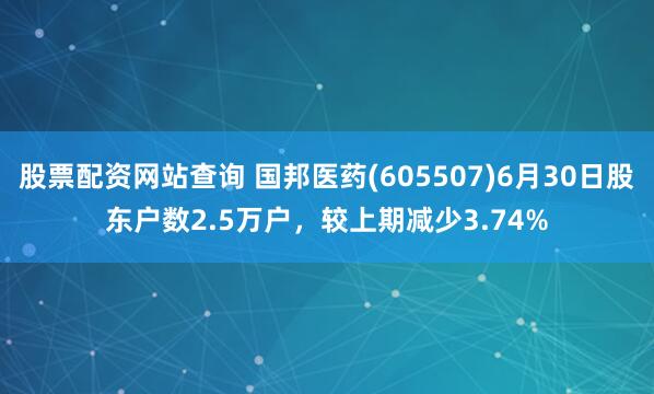 股票配资网站查询 国邦医药(605507)6月30日股东户数2.5万户，较上期减少3.74%