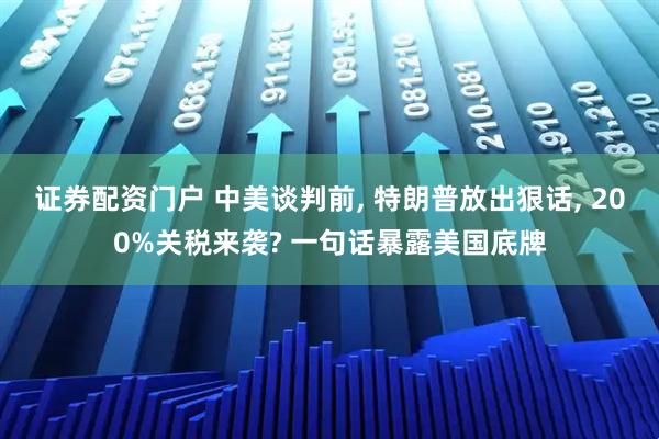 证券配资门户 中美谈判前, 特朗普放出狠话, 200%关税来袭? 一句话暴露美国底牌