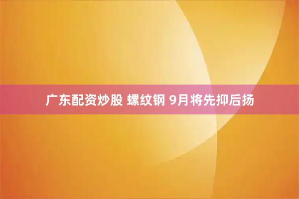 广东配资炒股 螺纹钢 9月将先抑后扬