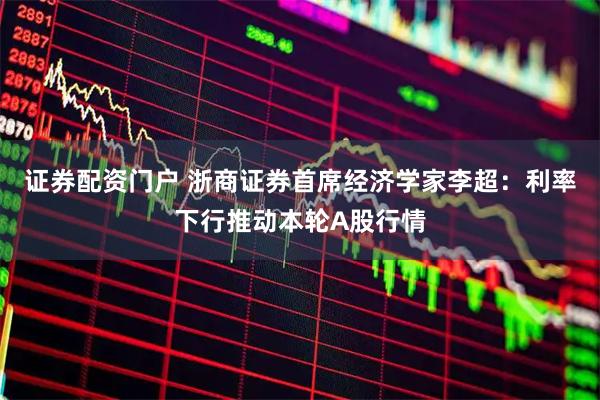 证券配资门户 浙商证券首席经济学家李超：利率下行推动本轮A股行情
