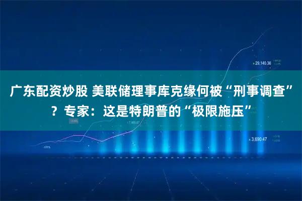 广东配资炒股 美联储理事库克缘何被“刑事调查”？专家：这是特朗普的“极限施压”