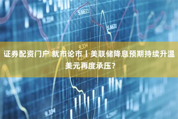 证券配资门户 就市论市丨美联储降息预期持续升温 美元再度承压？