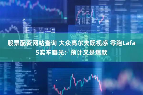 股票配资网站查询 大众高尔夫既视感 零跑Lafa5实车曝光：预计又是爆款